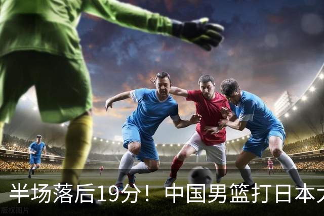 半场落后19分！中国男篮打日本太被动，老问题全暴露，郭士强拿啥翻盘？